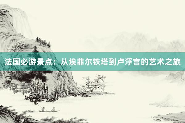 法国必游景点：从埃菲尔铁塔到卢浮宫的艺术之旅